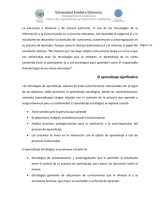 Página | 6
La educación a distancia y de manera particular, el uso de las Tecnologías de la
Información y la Comunicación en el proceso educativo, han develado la exigencia al y la
estudiante de desarrollar las actitudes de autonomía, autodirección y autorregulación en
su proceso de aprender. Porque como lo destaca Valenzuela (s.f.) al referirse al papel del
estudiante destaca “No importa que tan buen diseño instruccional tenga un curso o que
tan sofisticadas sean las tecnologías que se empleen, el aprendizaje de un cierto
contenido tiene al participante (y a sus estrategias para aprender) como el responsable
final del logro de las metas educativas”.
El aprendizaje significativo
Las estrategias de aprendizaje, además de estar estrechamente relacionadas con el logro
de los objetivos, debe promover el aprendizaje estratégico, donde las representaciones
mentales (aprendizajes) tengan relación con el contexto de la persona que aprende y
tenga relevancia para su cotidianidad. El aprendizaje estratégico se expresa cuando:
 Tiene sentido para la persona que aprende
 Es placentero, integral, multidimensional y multisensorial.
 Implica procesos autorganizativos para la autonomía y la autorregulación del
proceso de aprendizaje.
 Los procesos se viven en la interacción con el objeto de aprendizaje y con las
personas involucradas.
El aprendizaje estratégico se promueve a través de:
 Estrategias de autoevaluación y autorregulación que le permiten al estudiante
tener el control de su proceso de aprendizaje, para tomar las decisiones sobre el
mismo.
 Estrategias generales de adquisición de conocimiento que le ofrecen al y la
estudiante técnicas, que mejor se acomoden a su forma de aprender.
 