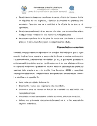 Página | 7
 Estrategias contextuales que contribuyen al manejo eficiente del tiempo, a develar
los requisitos de cada asignatura, a construir el ambiente de aprendizaje más
apropiado. Elementos que va a contribuir a la eficacia de su proceso de
aprendizaje.
 Estrategias para el manejo de los recursos educativos, que permiten al estudiante
la adquisición de competencias para alcanzar las metas propuestas.
 Estrategias específicas de la disciplina de estudio que contribuyen a conseguir
procesos de aprendizaje eficientes en el área particular de estudio.
El aprendizaje autorregulado
El modelo pedagógico de la UNED plantea en sus principios epistemológicos que “El sujeto
aprendiz tiende en forma natural, a su autorregulación, lo cual lo conduce continuamente
a autodeterminarse, autorrealizarse y trascender” (p. 25), lo que implica que todas las
gestiones académicos deben tener en consideración, que la persona adulta es autónoma
en su proceso de aprender y que todos los recursos didácticos y estrategias de aprendizaje
sugeridas debe orientarse en este sentido. Para Bartolomé (2012) el aprendizaje
autorregulado debe ser una competencia que debe promoverse en la formación continua
y se identifica en la capacidad de:
 Detectar las necesidades de formación.
 Encontrar los recursos para responder a estas necesidades.
 Discriminar entre los recursos en función de su calidad y su adecuación a las
necesidades propias.
 Utilizar esos recursos de modo más o menos autónomo, en función del recurso.
 Valorar, con o sin ayuda externa (según los casos), de si se han alcanzado los
objetivos pretendidos.
 