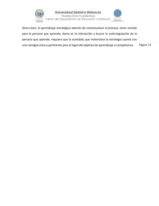 Página | 8
Ahora bien, el aprendizaje estratégico además de contextualizar el proceso, tener sentido
para la persona que aprende, darse en la interacción y buscar la autorregulación de la
persona que aprende, requiere que la actividad, que materialice la estrategia cuente con
una consigna clara y pertinente para el logro del objetivo de aprendizaje o competencia.
 