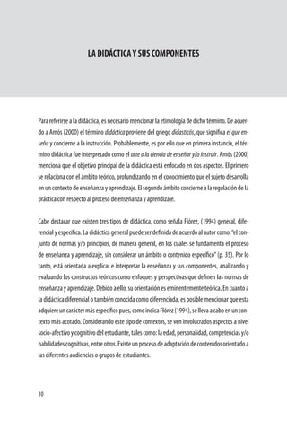 10
LA DIDÁCTICAY SUS COMPONENTES
Parareferirsealadidáctica,esnecesariomencionarlaetimologíadedichotérmino.Deacuer-
do a Amós (2000) el término didáctica proviene del griego didasticós, que significa el que en-
seña y concierne a la instrucción. Probablemente, es por ello que en primera instancia, el tér-
mino didáctica fue interpretado como el arte o la ciencia de enseñar y/o instruir. Amós (2000)
menciona que el objetivo principal de la didáctica está enfocado en dos aspectos. El primero
se relaciona con el ámbito teórico, profundizando en el conocimiento que el sujeto desarrolla
enuncontextodeenseñanzayaprendizaje.Elsegundoámbitoconciernealaregulacióndela
práctica con respecto al proceso de enseñanza y aprendizaje.
	
Cabe destacar que existen tres tipos de didáctica, como señala Flórez, (1994) general, dife-
rencialyespecífica.Ladidácticageneralpuedeserdefinidadeacuerdoalautorcomo:“elcon-
junto de normas y/o principios, de manera general, en los cuales se fundamenta el proceso
de enseñanza y aprendizaje, sin considerar un ámbito o contenido específico”(p. 35). Por lo
tanto, está orientada a explicar e interpretar la enseñanza y sus componentes, analizando y
evaluando los constructos teóricos como enfoques y perspectivas que definen las normas de
enseñanzayaprendizaje.Debidoaello,suorientacióneseminentementeteórica.Encuantoa
la didáctica diferencial o también conocida como diferenciada, es posible mencionar que esta
adquiereuncaráctermásespecíficopues,comoindicaFlórez(1994),sellevaacaboenuncon-
texto más acotado. Considerando este tipo de contextos, se ven involucrados aspectos a nivel
socio-afectivoycognitivodelestudiante,talescomo:laedad,personalidad,competenciasy/o
habilidadescognitivas,entreotros.Existeunprocesodeadaptacióndecontenidosorientadoa
las diferentes audiencias o grupos de estudiantes.
 