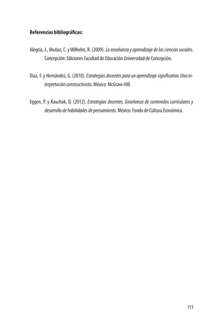 113
Referencias bibliográficas:
Alegría, J., Muñoz, C. yWilhelm, R. (2009). La enseñanza y aprendizaje de las ciencias sociales.
Concepción: Ediciones Facultad de Educación Universidad de Concepción.
Díaz, F. y Hernández, G. (2010). Estrategias docentes para un aprendizaje significativo. Una in-
terpretaciónconstructivista. México: McGraw-Hill.
Eggen, P. y Kauchak, D. (2012). Estrategias docentes. Enseñanza de contenidos curriculares y
desarrollodehabilidadesdepensamiento. México: Fondo de Cultura Económica.
 