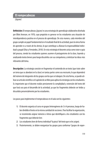 119
El rompecabezas
(Jigsaw)
Definición:Elrompecabezas(jigsaw)esunaestrategiadeaprendizajecolaborativodiseñada
por Elliot Aronson, en 1978, cuyo propósito es generar en los estudiantes una situación de
interdependencia positiva en el proceso de aprendizaje. De esta manera, cada miembro del
grupo cumple un papel fundamental en el resultado final de la actividad, pues la única forma
de aprender es a través de los demás, lo que contribuye a afianzar la responsabilidad indivi-
dual y grupal (Díaz y Fernández, 2010). En esta estrategia el docente actúa como tutor o guía
del proceso, siendo los estudiantes quienes asumen el protagonismo de la clase, leyendo y
analizando textos breves para luego discutirlos con sus compañeros y sintetizar las ideas más
relevantes del tema.
Descripción: La estrategia consiste en fragmentar el contenido de un texto (que trate sobre
un tema que se abordará en la clase) en tantas partes como sea necesario, lo que dependerá
delnúmerodeintegrantesdelosgruposconlosquesetrabajará.Deestaforma,sepuedeuti-
lizarunartículocientíficooelcapítulodeunlibroparaaplicarlaestrategiaconlosestudiantes.
Es importante que el docente evalúe previamente la complejidad y extensión del texto del
que hará uso para el desarrollo de la actividad, ya que los fragmentos deberán ser leídos y
discutidos presencialmente por los estudiantes.
Los pasos para implementar el rompecabezas en el aula son los siguientes:
1)	 El docente organiza al curso en grupos heterogéneos de 3 ó 4 personas, luego de ha-
berdivididoeltextoenlamismacantidaddesecciones.Parafacilitarlaorganización,
se recomienda asignar números o letras que identifiquen a los estudiantes con los
fragmentos que deberán leer.
2)	 Los estudiantes leen de forma individual“la pieza”del texto que se les asignó.
3)	 Posteriormente, se deben reorganizar los grupos para conformar “grupos de exper-
 