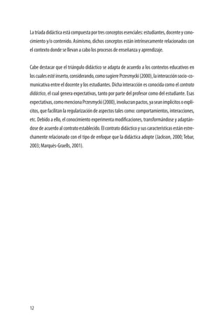 12
Latríadadidácticaestácompuestaportresconceptosesenciales:estudiantes,docenteycono-
cimiento y/o contenido. Asimismo, dichos conceptos están intrínsecamente relacionados con
el contexto donde se llevan a cabo los procesos de enseñanza y aprendizaje.
	
Cabe destacar que el triángulo didáctico se adapta de acuerdo a los contextos educativos en
loscualesestéinserto,considerando,comosugierePrzesmycki(2000),lainteracciónsocio-co-
municativa entre el docente y los estudiantes. Dicha interacción es conocida como el contrato
didáctico, el cual genera expectativas, tanto por parte del profesor como del estudiante. Esas
expectativas,comomencionaPrzesmycki(2000),involucranpactos,yaseanimplícitosoexplí-
citos, que facilitan la regularización de aspectos tales como: comportamientos, interacciones,
etc. Debido a ello, el conocimiento experimenta modificaciones, transformándose y adaptán-
dosedeacuerdoalcontratoestablecido.Elcontratodidácticoysuscaracterísticasestánestre-
chamente relacionado con el tipo de enfoque que la didáctica adopte (Jackson, 2000; Tebar,
2003; Marquès-Graells, 2001).
 