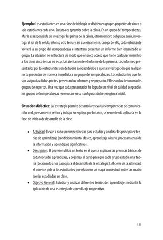 121
Ejemplo: Los estudiantes en una clase de biología se dividen en grupos pequeños de cinco o
seisestudiantescadauno.Sutareaesaprendersobrelacélula.Enungrupodelrompecabezas,
Maríaesresponsabledeinvestigarlaspartesdelacélula,otromiembrodelgrupo,Juan,inves-
tiga el rol de la célula, Alonso otro tema y así sucesivamente. Luego de ello, cada estudiante
volverá a su grupo del rompecabezas e intentará presentar un informe bien organizado al
grupo. La situación se estructura de modo que el único acceso que tiene cualquier miembro
a los otros cinco temas es escuchar atentamente el informe de la persona. Los informes pre-
sentados por los estudiantes son de buena calidad debido a que la investigación que realizan
no la presentan de manera inmediata a su grupo del rompecabezas. Los estudiantes que les
son asignadas dichas partes, presentan los informes y se preparan. Ellos son los denonimados
grupos de expertos. Una vez que cada presentador ha logrado un nivel de calidad aceptable,
los grupos del rompecabezas reconvocan en su configuración heterogénea inicial.
Situacióndidáctica:Laestrategiapermitedesarrollaryevaluarcompetenciasdecomunica-
ción oral, pensamiento crítico y trabajo en equipo, por lo tanto, se recomienda aplicarla en la
fase de inicio o de desarrollo de la clase.
•	 Actividad:Llevaracabounrompecabezasparaestudiaryanalizarlasprincipalesteo-
rías de aprendizaje (condicionamiento clásico, aprendizaje vicario, procesamiento de
la información y aprendizaje significativo).
•	 Descripción: El profesor utiliza un texto en el que se explican las premisas básicas de
cada teoría del aprendizaje, y organiza al curso para que cada grupo estudie una teo-
ría(deacuerdoalospasosparaeldesarrollodelaestrategia).Alcierredelaactividad,
el docente pide a los estudiantes que elaboren un mapa conceptual sobre las cuatro
teorías estudiadas en clase.
•	 Objetivo General: Estudiar y analizar diferentes teorías del aprendizaje mediante la
aplicación de una estrategia de aprendizaje cooperativo.
 