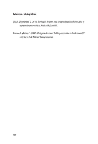 124
Referencias bibliográficas:
Díaz, F. y Hernández, G. (2010). Estrategias docentes para un aprendizaje significativo. Una in-
terpretaciónconstructivista. México: McGraw-Hill.
Aronson,E.yPatnoe,S.(1997).Thejigsawclassroom:Buildingcooperationintheclassroom(2nd
ed.). NuevaYork: AddisonWesley Longman.
 