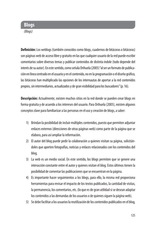 125
Blogs
(Blogs)
Definición: Los weblogs (también conocidos como blogs, cuadernos de bitácoras o bitácoras)
son páginas web de acceso libre y gratuito en las que cualquier usuario de la red puede escribir
comentarios sobre diversos temas y publicar contenidos de distinta índole (todo depende del
interésdesuautor).Enestesentido,comoseñalaOrihuela(2005)“alserunformatodepublica-
ciónenlíneacentradoenelusuarioyenelcontenido,noenlaprogramaciónoeldiseñográfico,
las bitácoras han multiplicado las opciones de los internautas de aportar a la red contenidos
propios,sinintermediarios,actualizadosydegranvisibilidadparalosbuscadores”(p.16).
Descripción: Actualmente, existen muchos sitios en la red donde se pueden crear blogs en
forma gratuita y de acuerdo a los intereses del usuario. Para Orihuela (2005), existen algunos
conceptos clave para familiarizar a las personas en el uso y creación de blogs, a saber:
1)	 Brindan la posibilidad de incluir múltiples contenidos, puesto que permiten adjuntar
enlaces externos (direcciones de otras páginas web) como parte de la página que se
elabora, para así ampliar la información.
2)	 El autor del blog puede pedir la colaboración a quienes visitan su página, solicitán-
doles que aporten fotografías, noticias y enlaces relacionados con los contenidos del
blog.
3)	 La web es un medio social. En este sentido, los blogs permiten que se genere una
interacción constante entre el autor y quienes visitan el blog. Estos últimos tienen la
posibilidad de comentar las publicaciones que se encuentran en la página.
4)	 Es importante hacer seguimientos a los blogs, para ello, la misma red proporciona
herramientas para revisar el impacto de los textos publicados, la cantidad de visitas,
la permanencia, los comentarios, etc. (lo que es de gran utilidad si se desean adaptar
los contenidos a las demandas de los usuarios o de quienes siguen la página web).
5)	 Sedebefacilitaralosusuarioslareutilizacióndeloscontenidospublicadosenelblog,
 