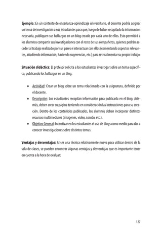 127
Ejemplo: En un contexto de enseñanza-aprendizaje universitario, el docente podría asignar
untemadeinvestigaciónasusestudiantesparaque,luegodehaberrecopiladolainformación
necesaria, publiquen sus hallazgos en un blog creado por cada uno de ellos. Esto permitirá a
losalumnoscompartirsusinvestigacionesconelrestodesuscompañeros,quienespodránac-
cederaltrabajorealizadoporsuspareseinteractuarconellos(comentandoaspectosrelevan-
tes,añadiendoinformación,haciendosugerencias,etc.)pararetroalimentarsupropiotrabajo.
Situación didáctica: El profesor solicita a los estudiantes investigar sobre un tema específi-
co, publicando los hallazgos en un blog.
•	 Actividad: Crear un blog sobre un tema relacionado con la asignatura, definido por
el docente.
•	 Descripción: Los estudiantes recopilan información para publicarla en el blog. Ade-
más, deben crear su página teniendo en consideración las instrucciones para su crea-
ción. Dentro de los contenidos publicados, los alumnos deben incorporar distintos
recursos multimediales (imágenes, video, sonido, etc.).
•	 ObjetivoGeneral:Incentivarenlosestudianteselusodeblogscomomedioparadara
conocer investigaciones sobre distintos temas.
Ventajas y desventajas: Al ser una técnica relativamente nueva para utilizar dentro de la
sala de clases, se pueden encontrar algunas ventajas y desventajas que es importante tener
en cuenta a la hora de evaluar:
 
