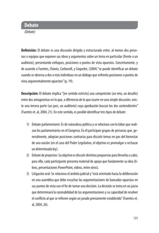 131
Debate
(Debate)	
Definición: El debate es una discusión dirigida y estructurada entre, al menos dos perso-
nas o equipos que exponen sus ideas y argumentos sobre un tema en particular (frente a un
auditorio), presentando enfoques, posiciones o puntos de vista opuestos. Concretamente, y
de acuerdo a Fuentes, Chávez, Carbonell, y Coquelet, (2004)“se puede identificar un debate
cuando se observa a dos o más individuos en un diálogo que enfrenta posiciones o puntos de
vista argumentalmente opuestos”(p. 19).
Descripción: El debate implica“[en sentido estricto] una competición (un reto, un desafío)
entre dos antagonistas en la que, a diferencia de lo que ocurre en una simple discusión, exis-
te una tercera parte (un juez, un auditorio) cuya aprobación buscan los dos contendientes”
(Fuentes et. al, 2004, 21). En este sentido, es posible identificar tres tipos de debate:
1)	 Debate parlamentario: Es de naturaleza política y se relaciona con la labor que reali-
zan los parlamentarios en el Congreso. En él participan grupos de personas que, ge-
neralmente, adoptan posiciones contrarias para discutir temas en pos del bienestar
de una nación (en el caso del Poder Legislativo, el objetivo es promulgar o rechazar
un determinada ley).
2)	 Debatedeproyectos:Suobjetivoesdiscutirdistintaspropuestasparallevarlasacabo;
para ello, cada participante presenta material de apoyo que fundamente su idea (li-
bros, presentaciones PowerPoint, videos, entre otros).
3)	 Litigación oral: Se relaciona el ámbito judicial y“está orientado hacia la deliberación
en una asamblea que debe escuchar las argumentaciones de bancadas opuestas en
sus puntos de vista con el fin de tomar una decisión. La decisión se toma en un juicio
que determinará la razonabilidad de las argumentaciones y su capacidad de resolver
el conflicto al que se refieren según un jurado previamente establecido”(Fuentes et.
al, 2004, 26).
 