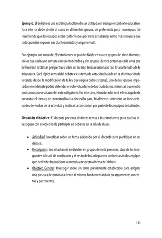 133
Ejemplo:Eldebateesunaestrategiafactibledeserutilizadaencualquiercontextoeducativo.
Para ello, se debe dividir al curso en diferentes grupos, de preferencia poco numerosos (se
recomienda que los equipos estén conformados por siete estudiantes como máximo para que
todos puedan exponer sus planteamientos y argumentos).
Por ejemplo, un curso de 28 estudiantes se puede dividir en cuatro grupos de siete alumnos,
en los que cada uno contará con un moderador y dos grupos (de tres personas cada uno) que
defenderán distintas perspectivas sobre un mismo tema relacionado con los contenidos de la
asignatura.Sieltópicocentraldeldebateessistemadevotación(basadoenladisminuciónde
votantes desde la modificación de la ley que regula dicho sistema), uno de los grupos impli-
cados en el debate podría defender el voto voluntario de los ciudadanos, mientras que el otro
podría mostrarse a favor del voto obligatorio. En este caso, el moderador será el encargado de
presentar el tema y de contextualizar la discusión para, finalmente, sintetizar las ideas rele-
vantes derivadas de la actividad y motivar la conclusión por parte de los equipos debatientes.
Situación didáctica: El docente presenta distintos temas a los estudiantes para que los in-
vestiguen con el objetivo de participar en debates en la sala de clases.
•	 Actividad: Investigar sobre un tema asignado por el docente para participar en un
debate.
•	 Descripción: Los estudiantes se dividen en grupos de siete personas. Uno de los inte-
grantes oficiará de moderador y el resto de los integrantes conformarán dos equipos
que defenderán posiciones contrarias respecto al tema del debate.
•	 Objetivo General: Investigar sobre un tema previamente establecido para adoptar
una postura determinada frente al mismo, fundamentándola en argumentos concre-
tos y pertinentes.
 