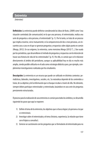 137
Entrevista
(Interview)
Definición: La entrevista puede definirse considerando las ideas de Keats, (2009) como“una
situación controlada [de comunicación] en la que una persona, el entrevistador, realiza una
serie de preguntas a otra persona, el entrevistado”(p. 1). Por lo tanto, se trata de un proceso
que implica reunirse, verse mutuamente; es la comparecencia de dos o más personas, un en-
cuentro cara a cara en el que se generan preguntas y respuestas sobre algún punto en común
(Morga, 2012). En sus orígenes, la entrevista, como menciona Morga (2012)“[...] fue usada
porlosperiodistas,quedesarrollaronelmétododepreguntasyrespuestasconlaintenciónde
trazar una historia de vida de los entrevistados”(p. 9). Por ello, es común que se le relacione
directamente al ámbito del periodismo, aunque su aplicabilidad hoy en día es mucho más
amplia, siendo posible utilizarla en el aula como estrategia didáctica para, por ejemplo, com-
plementar investigaciones realizadas por los estudiantes.
Descripción: La entrevista es un recurso que puede ser utilizado en distintos contextos: pe-
riodísticos, laborales, investigativos, sociales, etc. Su naturaleza depende de los contenidos a
tratar, de su objetivo y de la información que se busque recabar a través de ella. No obstante,
siempre deben participar entrevistador y entrevistado, basándose en una serie de preguntas
previamente estructuradas.
Elprocesoparalarealizacióndeunaentrevistaescomúnparatodoslosámbitosysedesarrolla
siguiendo los pasos que aquí se exponen:
1)	 Definireltemadelaentrevista,losobjetivosquesebuscalograrylapersonaalaque
se entrevistará.
2)	 Investigar sobre el entrevistado y el tema (historia, experiencia, la relación que tiene
con el tópico a consultar).
3)	 Generar un cuestionario con las preguntas que se formularán al entrevistado para no
 