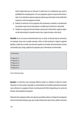 138
omitir ningún dato que sea relevante. Se debe tener en consideración que existe la
posibilidad de contrapreguntar o de crear preguntas según la respuesta del entrevis-
tado.Serecomiendaincorporarpreguntasabiertasquedemandenundesarrollodela
respuesta y evitar las preguntas cerradas.
4)	 Realizar la entrevista con las preguntas del cuestionario, teniendo en consideración
que pueden surgir nuevas interrogantes a medida que la entrevista se desarrolla.
5)	 Analizarlasrespuestasdelentrevistadoyseleccionarlainformación,segúnlosobjeti-
vos del entrevistador (se pueden extraer citas, ocupar los datos, entre otros).
Plantilla: Al ser un recurso inminentemente oral, no existe un formato tipo de entrevistas,
sin embargo, el que más se puede asemejar a ella es el del cuestionario. Según la siguiente
plantilla, se debe dar un título a la entrevista (puede ser el nombre del entrevistado o el tema
a desarrollar) para, luego, explicitar las preguntas que se formularán al entrevistado.
Entrevista:
Pregunta 1:
Pregunta 2:
Pregunta 3:
Pregunta 4:
Pregunta 5:
Fuente: Elaboración propia.
Ejemplo: La entrevista como estrategia didáctica puede ser utilizada en todos los niveles
educativos.Enestaocasión,elejemplosecontextualizaráenelámbitouniversitario,tomando
como referencia la asignatura Historia Constitucional del Chile (impartida por la carrera de
Derecho, Universidad de Concepción).
Eldocentedelaasignaturaindicaalosalumnosquedebenrealizaruntrabajodeinvestigación
sobrelaConstitucióndelpaísyque,pararecabarinformaciónsobreeltema,debenentrevistar
 