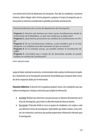 139
a un ministro de la Corte de Apelaciones de Concepción. Para ello, los estudiantes, en primera
instancia, deben indagar sobre el tema propuesto y preparar el corpus de preguntas que es-
tructurarán la entrevista (considerando la plantilla presentada anteriormente).
Entrevista Ministro de la Corte de Apelaciones de Concepción:
Pregunta 1: Nuestro país destaca por tener pocas Constituciones desde la
instauración de la República, ¿a qué cree usted que se debe esto?
Pregunta 2: ¿Qué hechos provocaron los cambios de Constituciones en Chi-
le?
Pregunta 3: De las Constituciones chilenas, ¿cuál considera que es la más
atingente a la realidad social del momento en que se crearon?
Pregunta 4: En el contexto actual, ¿es posible cambiar la Constitución de
1980?
Pregunta 5: ¿Considera que a través de las demandas sociales se puede
motivar un cambio de Constitución?
Fuente: elaboración propia.
Luegodehaberrealizadolaentrevista,elentrevistadordebeanalizarlainformaciónrecopila-
da y relacionarla con la investigación previamente desarrollada para incorporar datos extraí-
dos de las respuestas dadas por el entrevistado.
Situación didáctica: El docente de la asignatura propone temas a los estudiantes para que
realicen investigación e incluyan entrevistas para ampliar la información.
•	 Actividad:Realizarunaentrevistaaunapersonaqueserelacionedirectamenteconel
tema de investigación, para incluir en ella información de diversas fuentes.
•	 Descripción: El docente divide al curso en grupos de estudiantes y les asigna a cada
uno diferentes temas de investigación, indicándoles que deben realizar, como míni-
mo, tres entrevistas a personas que puedan proporcionar información relevante para
la investigación.
 
