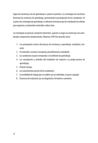 14
tegias de enseñanza y las de aprendizaje se ponen en práctica. Las estrategias de enseñanza
fomentan las instancias de aprendizaje, promoviendo la participación de los estudiantes. En
cuantoalasestrategiasdeaprendizaje,esrelevantemencionarquelosestudianteslasutilizan
para organizar y comprender contenidos o ideas clave.
Las estrategias en general, comparten elementos, aspectos o rasgos en común que son consi-
derados componentes fundamentales. Monereo (1997) los describe como:
1.	 Los participantes activos del proceso de enseñanza y aprendizaje: estudiante y do-
cente.
2.	 El contenido a enseñar (conceptual, procedimental y actitudinal).
3.	 Las condiciones espacio-temporales o el ambiente de aprendizaje.
4.	 Las concepciones y actitudes del estudiante con respecto a su propio proceso de
aprendizaje.
5.	 El factor tiempo.
6.	 Los conocimientos previos de los estudiantes.
7.	 La modalidad de trabajo que se emplee (ya sea individual, en pares o grupal).
8.	 El proceso de evaluación (ya sea diagnóstico, formativo o sumativo).
 