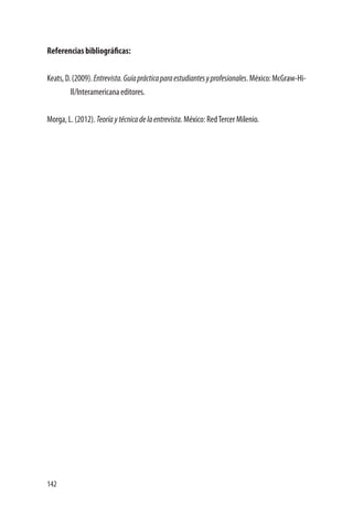 142
Referencias bibliográficas:
Keats,D.(2009).Entrevista.Guíaprácticaparaestudiantesyprofesionales.México:McGraw-Hi-
ll/Interamericana editores.
Morga, L. (2012). Teoríaytécnicadelaentrevista. México: RedTercer Milenio.
 