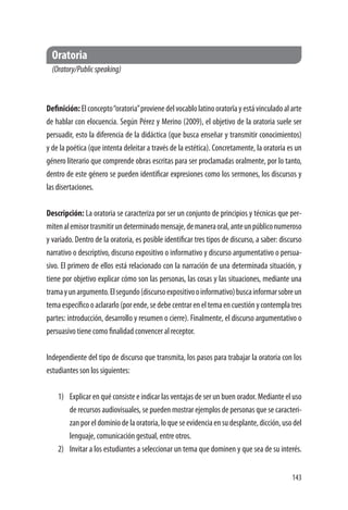 143
Oratoria
(Oratory/Publicspeaking)
Definición:Elconcepto“oratoria”provienedelvocablolatinooratorĭayestávinculadoalarte
de hablar con elocuencia. Según Pérez y Merino (2009), el objetivo de la oratoria suele ser
persuadir, esto la diferencia de la didáctica (que busca enseñar y transmitir conocimientos)
y de la poética (que intenta deleitar a través de la estética). Concretamente, la oratoria es un
género literario que comprende obras escritas para ser proclamadas oralmente, por lo tanto,
dentro de este género se pueden identificar expresiones como los sermones, los discursos y
las disertaciones.
Descripción: La oratoria se caracteriza por ser un conjunto de principios y técnicas que per-
mitenalemisortrasmitirundeterminadomensaje,demaneraoral,anteunpúbliconumeroso
y variado. Dentro de la oratoria, es posible identificar tres tipos de discurso, a saber: discurso
narrativo o descriptivo, discurso expositivo o informativo y discurso argumentativo o persua-
sivo. El primero de ellos está relacionado con la narración de una determinada situación, y
tiene por objetivo explicar cómo son las personas, las cosas y las situaciones, mediante una
tramayunargumento.Elsegundo(discursoexpositivooinformativo)buscainformarsobreun
temaespecíficooaclararlo(porende,sedebecentrareneltemaencuestiónycontemplatres
partes: introducción, desarrollo y resumen o cierre). Finalmente, el discurso argumentativo o
persuasivo tiene como finalidad convencer al receptor.
Independiente del tipo de discurso que transmita, los pasos para trabajar la oratoria con los
estudiantes son los siguientes:
1)	 Explicar en qué consiste e indicar las ventajas de ser un buen orador. Mediante el uso
de recursos audiovisuales, se pueden mostrar ejemplos de personas que se caracteri-
zanporeldominiodelaoratoria,loqueseevidenciaensudesplante,dicción,usodel
lenguaje, comunicación gestual, entre otros.
2)	 Invitar a los estudiantes a seleccionar un tema que dominen y que sea de su interés.
 