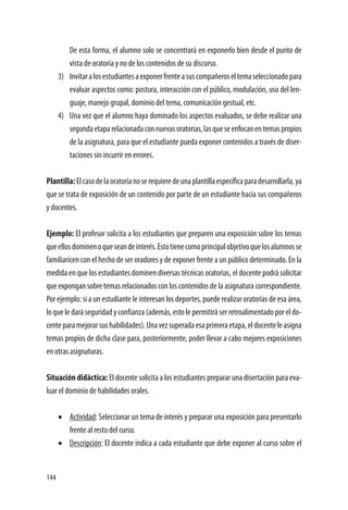 144
De esta forma, el alumno solo se concentrará en exponerlo bien desde el punto de
vista de oratoria y no de los contenidos de su discurso.
3)	 Invitaralosestudiantesaexponerfrenteasuscompañeroseltemaseleccionadopara
evaluar aspectos como: postura, interacción con el público, modulación, uso del len-
guaje, manejo grupal, dominio del tema, comunicación gestual, etc.
4)	 Una vez que el alumno haya dominado los aspectos evaluados, se debe realizar una
segundaetaparelacionadaconnuevasoratorias,lasqueseenfocanentemaspropios
de la asignatura, para que el estudiante pueda exponer contenidos a través de diser-
taciones sin incurrir en errores.
Plantilla:Elcasodelaoratorianoserequieredeunaplantillaespecíficaparadesarrollarla,ya
que se trata de exposición de un contenido por parte de un estudiante hacia sus compañeros
y docentes.
Ejemplo: El profesor solicita a los estudiantes que preparen una exposición sobre los temas
queellosdominenoqueseandeinterés.Estotienecomoprincipalobjetivoquelosalumnosse
familiaricen con el hecho de ser oradores y de exponer frente a un público determinado. En la
medida en que los estudiantes dominen diversas técnicas oratorias, el docente podrá solicitar
que expongan sobre temas relacionados con los contenidos de la asignatura correspondiente.
Por ejemplo: si a un estudiante le interesan los deportes, puede realizar oratorias de esa área,
lo que le dará seguridad y confianza (además, esto le permitirá ser retroalimentado por el do-
centeparamejorarsushabilidades).Unavezsuperadaesaprimeraetapa,eldocenteleasigna
temas propios de dicha clase para, posteriormente, poder llevar a cabo mejores exposiciones
en otras asignaturas.
Situación didáctica: El docente solicita a los estudiantes preparar una disertación para eva-
luar el dominio de habilidades orales.
•	 Actividad: Seleccionar un tema de interés y preparar una exposición para presentarlo
frente al resto del curso.
•	 Descripción: El docente indica a cada estudiante que debe exponer al curso sobre el
 