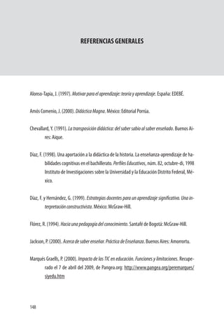 148
REFERENCIAS GENERALES
Alonso-Tapia, J. (1997). Motivarparaelaprendizaje:teoríayaprendizaje. España: EDEBÉ.
Amós Comenio, J. (2000). DidácticaMagna. México: Editorial Porrúa.
Chevallard,Y. (1991). La transposición didáctica: del saber sabio al saber enseñado. Buenos Ai-
res: Aique.
Díaz, F. (1998). Una aportación a la didáctica de la historia. La enseñanza-aprendizaje de ha-
bilidades cognitivas en el bachillerato. Perfiles Educativos, núm. 82, octubre-di, 1998
Instituto de Investigaciones sobre la Universidad y la Educación Distrito Federal, Mé-
xico.
Díaz, F. y Hernández, G. (1999). Estrategias docentes para un aprendizaje significativo. Una in-
terpretaciónconstructivista. México: McGraw-Hill.
Flórez, R. (1994). Haciaunapedagogíadelconocimiento. Santafé de Bogotá: McGraw-Hill.
Jackson, P. (2000). Acercadesaberenseñar.PrácticadeEnseñanza. Buenos Aires: Amorrortu.
Marqués Graells, P. (2000). Impacto de las TIC en educación. Funciones y limitaciones. Recupe-
rado el 7 de abril del 2009, de Pangea.org: http://www.pangea.org/peremarques/
siyedu.htm
 