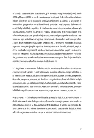 17
En cuanto a las categorías de las estrategias, y de acuerdo a Díaz y Hernández (1999), Vaello
(2009) y Monereo (2001) se puede mencionar que la categoría de la elaboración de la infor-
mación consiste en que el estudiante construye conocimiento a partir de la generación de
nuevas ideas que permitan una elaboración más profunda a nivel cognitivo. Se fomenta la
creatividad y habilidades cognitivas de nivel superior como: interpretar, criticar, elaborar y/o
generar, analizar, resolver, etc. En lo que respecta a la categoría de la representación de la
información,cabedestacarqueellareflejaelconocimientoadquiridoporlosestudiantesatra-
vésdeunarepresentaciónvisualográfica,estructurandoeilustrandoelcontenidoaprendido,
a través de un mapa conceptual, cuadro sinóptico, etc. Se promueven habilidades cognitivas
superiores como por ejemplo: organizar, sintetizar, contrastar, describir, distinguir, explicar,
etc.Encuantoalacategoríadeldesarrollodelacomunicaciónytrabajogrupalesposiblemen-
cionarqueestagenerainstanciasparadesarrollaractividadesdenivelcolaborativoycoopera-
tivo, poniendo en práctica la habilidad de comunicarse con sus pares. Se trabajan habilidades
cognitivas tales como: planificar, explicar, decidir, inferir, etc.
La categoría de la comprensión de la información permite que el estudiante estructure sus
esquemas mentales, analice el contenido nuevo y se apropie del mismo, comprendiéndolo en
su totalidad. Son modeladas habilidades cognitivas relacionadas con: conectar, comprender,
desarrollar, categorizar, reordenar, etc. La última categoría, desarrollo de la habilidad oral y/o
comunicativa,estáorientadaaponerenprácticalacompetenciaoralysufunciónenlaselabo-
racionesdediscursosanivellingüístico.Ademásdefomentarlacomunicaciónoral,promueve
habilidades cognitivas como las de: argumentar, juzgar, valorar, convencer, apoyar, etc.
De esta manera se facilita la organización de las estrategias didácticas, así como también su
clasificación y explicación. Es importante resaltar que las estrategias pueden ser ocupadas en
momentos específicos de la clase, aunque existe la posibilidad de utilizar una estrategia du-
rante las tres fases de la misma. El siguiente cuadro sintetiza las estrategias didácticas princi-
pales y las organiza de acuerdo al uso que se les da en los diferentes momentos.
 