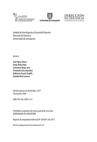 Unidad de Investigación y Desarrollo Docente
Dirección de Docencia
Universidad de Concepción
Autores:
Jael Flores Flores
Jorge Ávila Ávila
Constanza Rojas Jara
Fernando Sáez González
Robinson AcostaTrujillo
Claudio Díaz Larenas
Edición impresa en Noviembre, 2017
Concepción, Chile
ISBN 978-956-9280-27-6
Prohibida la reproducción total o parcial de esta obra
UNIVERSIDAD DE CONCEPCIÓN
Registro de propiedad intelectual Nº 284.851 año 2017
Diseño y diagramaciónTrama Impresores S.A.
 