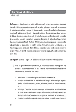 22
Tira cómica o historieta
(Comicstrip)
Definición: La tira cómica es un relato gráfico de una historia de uno o más personajes a
través de viñetas que presentan un desarrollo narrativo. La imagen, enmarcada en un espacio
delimitado por una línea, encierra el texto que ayuda a comprenderlas. La tira cómica puede
combinar lo gráfico con lo literario y algunas definiciones clave señalan que dicha sucesión
de dibujos tiene como propósito no solo divertir al lector, sino también transmitir por medio
de la expresión gráfica lo que no logra expresar la abstracción de la literatura. Según Román
Gubern, en su obra La Mirada Opulenta (1987), la combinación de palabras e imágenes ha
sido primordial en la definición de una tira cómica. Además, la sucesión de imágenes en la
historieta puede ser comparada al cine debido a que ambos hacen uso de códigos narrativos
e iconográficos, integrando signos para indicar movimiento, golpes, estados de ánimo, ideas,
entre otros.
Descripción: Los pasos a seguir para la elaboración de una historieta son los siguientes:
1)	 Idear un guión: En términos narrativos, es relevante considerar interrogantes que
aclaren la sucesión de eventos. En esta parte del desarrollo de un cómic se deben
integrar ciertos elementos, tales como:
-	 Destinatario: ¿A quién va dirigida la historia que se va a narrar?
-	 Finalidad: Se deben tener en cuenta los objetivos y/o la finalidad que se persi-
guen al hacer uso del cómic (enseñar, entretener, denunciar, transmitir valores,
etc.).
-	 Personajes: Considerar el tipo de personajes es fundamental en el desarrollo de
un cómic; se debe pensar en el número de los mismos y en los roles de cada uno
dentro de la historia (protagonistas, antagonistas, personajes secundarios, etc.).
-	 Espacios: Formular interrogantes para generar ideas sobre cómo será el espacio
 