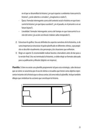 23
en el que se desarrollará la historia (¿en qué espacios o ambientes transcurrirá la
historia?, ¿serán abiertos o cerrados?, ¿imaginarios o reales?).
-	 Época:Formularinterrogantesacercadelcontextosocialehistóricoenquetrans-
currirálahistoria(¿enquéépocasucederá?,¿enelpasado,enelpresenteoenun
futuro lejano?).
-	 Linealidad: Formular interrogantes acerca del tiempo en que transcurrirá la ac-
ción del cómic (¿la acción será lineal o habrán saltos temporales?).
2)	 Estructurar lo gráfico: Una vez definidos los aspectos narrativos de la historieta, es de
suma importancia estructurar el guión planificado en diferentes viñetas, cuyo propó-
sito es describir visualmente a los personajes y las situaciones que enfrentan.
3)	 Elegir un soporte: Es recomendable realizar bocetos o borradores antes de dar paso a
la versión final. Una vez terminada la historieta, se debe elegir un formato adecuado
para su publicación y difusión (digital o en impreso).
Plantilla: Si bien no existe una plantilla propiamente tal para esta estrategia, cabe destacar
que un cómic se caracteriza por el uso de viñetas o recuadros que tienen como objetivo repre-
sentarinstantesdelahistoriaquesedeseacontar,talcomoindicalaplantilla.Incluyetambién
dibujos que simbolizan las acciones que constituyen la historia.
 