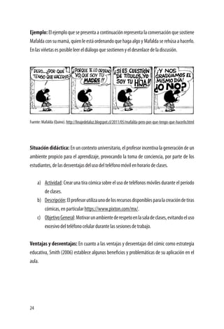 24
Ejemplo: El ejemplo que se presenta a continuación representa la conversación que sostiene
Mafalda con su mamá, quien le está ordenando que haga algo y Mafalda se rehúsa a hacerlo.
En las viñetas es posible leer el diálogo que sostienen y el desenlace de la discusión.
Fuente:Mafalda(Quino).http://linajedelaluz.blogspot.cl/2011/05/mafalda-pero-por-que-tengo-que-hacerlo.html
Situación didáctica: En un contexto universitario, el profesor incentiva la generación de un
ambiente propicio para el aprendizaje, provocando la toma de conciencia, por parte de los
estudiantes, de las desventajas del uso del teléfono móvil en horario de clases.
a)	 Actividad: Crear una tira cómica sobre el uso de teléfonos móviles durante el período
de clases.
b)	 Descripción:Elprofesorutilizaunodelosrecursosdisponiblesparalacreacióndetiras
cómicas, en particular https://www.pixton.com/mx/.
c)	 ObjetivoGeneral:Motivarunambientederespetoenlasaladeclases,evitandoeluso
excesivo del teléfono celular durante las sesiones de trabajo.
Ventajas y desventajas: En cuanto a las ventajas y desventajas del cómic como estrategia
educativa, Smith (2006) establece algunos beneficios y problemáticas de su aplicación en el
aula.
 