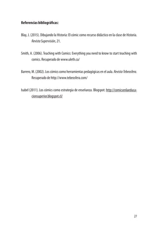 27
Referencias bibliográficas:
Blay, J. (2015). Dibujando la Historia: El cómic como recurso didáctico en la clase de Historia.
RevistaSupervisión, 21.
Smith, A. (2006). Teaching with Comics: Everything you need to know to start teaching with
comics. Recuperado de www.uleth.ca/
Barrero, M. (2002). Los cómics como herramientas pedagógicas en el aula. RevistaTebeosfera.
Recuperado de http://www.tebeosfera.com/
Isabel (2011). Los cómics como estrategia de enseñanza. Blogspot: http://comicsenlaeduca-
cionsuperior.blogspot.cl/
 