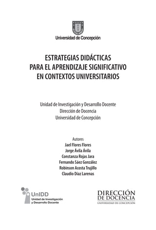 ESTRATEGIAS DIDÁCTICAS
PARA EL APRENDIZAJE SIGNIFICATIVO
EN CONTEXTOS UNIVERSITARIOS
Unidad de Investigación y Desarrollo Docente
Dirección de Docencia
Universidad de Concepción
Autores
Jael Flores Flores
Jorge Ávila Ávila
Constanza Rojas Jara
Fernando Sáez González
Robinson AcostaTrujillo
Claudio Díaz Larenas
 