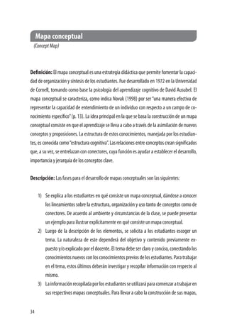 34
Mapa conceptual
(ConceptMap)
Definición: El mapa conceptual es una estrategia didáctica que permite fomentar la capaci-
dad de organización y síntesis de los estudiantes. Fue desarrollado en 1972 en la Universidad
de Cornell, tomando como base la psicología del aprendizaje cognitivo de David Ausubel. El
mapa conceptual se caracteriza, como indica Novak (1998) por ser “una manera efectiva de
representar la capacidad de entendimiento de un individuo con respecto a un campo de co-
nocimiento específico”(p. 13). La idea principal en la que se basa la construcción de un mapa
conceptual consiste en que el aprendizaje se lleva a cabo a través de la asimilación de nuevos
conceptos y proposiciones. La estructura de estos conocimientos, manejada por los estudian-
tes, es conocida como“estructura cognitiva”. Las relaciones entre conceptos crean significados
que, a su vez, se entrelazan con conectores, cuya función es ayudar a establecer el desarrollo,
importancia y jerarquía de los conceptos clave.
Descripción: Las fases para el desarrollo de mapas conceptuales son las siguientes:
1)	 Se explica a los estudiantes en qué consiste un mapa conceptual, dándose a conocer
los lineamientos sobre la estructura, organización y uso tanto de conceptos como de
conectores. De acuerdo al ambiente y circunstancias de la clase, se puede presentar
un ejemplo para ilustrar explícitamente en qué consiste un mapa conceptual.
2)	 Luego de la descripción de los elementos, se solicita a los estudiantes escoger un
tema. La naturaleza de este dependerá del objetivo y contenido previamente ex-
puesto y/o explicado por el docente. El tema debe ser claro y conciso, conectando los
conocimientosnuevosconlosconocimientospreviosdelosestudiantes.Paratrabajar
en el tema, estos últimos deberán investigar y recopilar información con respecto al
mismo.
3)	 Lainformaciónrecopiladaporlosestudiantesseutilizaráparacomenzaratrabajaren
sus respectivos mapas conceptuales. Para llevar a cabo la construcción de sus mapas,
 