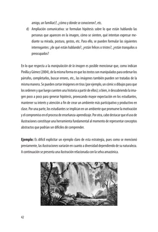 42
amigo, un familiar)?, ¿cómo y dónde se conocieron?, etc.
d)	 Ampliación comunicativa: se formulan hipótesis sobre lo que están hablando las
personas que aparecen en la imagen, cómo se sienten, qué intentan expresar me-
diante su mirada, postura, gestos, etc. Para ello, se pueden formular las siguientes
interrogantes: ¿de qué están hablando?, ¿están felices o tristes?, ¿están tranquilos o
preocupados?
En lo que respecta a la manipulación de la imagen es posible mencionar que, como indican
PinillayGómez(2004),delamismaformaenquelostextossonmanipuladosparaordenarlos
párrafos, completarlos, buscar errores, etc., las imágenes también pueden ser tratadas de la
mismamanera.Sepuedencortarimágenesentiras(porejemplo,uncómicodibujosparaque
losordenenyqueluegocuentenunahistoriaapartirdeellos);obien,irdescubriendolaima-
gen poco a poco para generar hipótesis, provocando mayor expectación en los estudiantes,
mantener su interés y atención a fin de crear un ambiente más participativo y productivo en
clase. Por una parte, los estudiantes se implican en un ambiente que promueve la motivación
yelcompromisoenelprocesodeenseñanza-aprendizaje.Porotra,cabedestacarqueelusode
ilustraciones constituye una herramienta fundamental al momento de representar conceptos
abstractos que podrían ser difíciles de comprender.
Ejemplo: Es difícil explicitar un ejemplo claro de esta estrategia, pues como se mencionó
previamente, las ilustraciones variarán en cuanto a diversidad dependiendo de su naturaleza.
A continuación se presenta una ilustración relacionada con la selva amazónica.
 