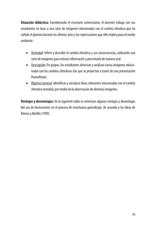 43
Situación didáctica: Considerando el escenario universitario, el docente trabaja con sus
estudiantes en base a una serie de imágenes relacionadas con el cambio climático que ha
sufrido el planeta durante los últimos años y las repercusiones que ello implica para el medio
ambiente.
•	 Actividad: Inferir y describir el cambio climático y sus consecuencias, utilizando una
serie de imágenes para extraer información y presentarla de manera oral.
•	 Descripción: En grupos, los estudiantes observan y analizan varias imágenes relacio-
nadas con los cambios climáticos (las que se proyectan a través de una presentación
PowerPoint).
•	 Objetivo General: Identificar y socializar ideas relevantes relacionadas con el cambio
climático mundial, por medio de la observación de distintas imágenes.
Ventajas y desventajas: En la siguiente tabla se sintetizan algunas ventajas y desventajas
del uso de ilustraciones en el proceso de enseñanza-aprendizaje, de acuerdo a las ideas de
Alonso y Matilla (1999).
 