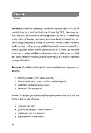 46
Inferencia
(Inference)
Definición: La inferencia es una estrategia para encontrar respuestas a partir de pistas y del
conocimiento previo, en vez de hacerlo directamente. Según Ríos (2001), es la operación cog-
nitiva mediante la que de una verdad conocida se pasa a otra que no lo es (a partir de lo que
se sabe, se hacen deducciones, conclusiones o derivaciones). Las inferencias pueden ser con-
sideradas suposiciones, pero, en realidad, son“suposiciones educadas”basadas en evidencia
que las sustenten. La inferencia es una habilidad fundacional, un prerrequisito para el desa-
rrollo de capacidades mentales de orden superior (Marzano, 2010). Debido a que para inferir
se deben poner en juego habilidades complejas de pensamiento, podría ser una tarea difícil
paraalgunosestudiantes;noobstante,sepuedeenseñaratravésdelainstrucciónexplícitade
estrategias inferenciales.
Descripción: Un modelo simplificado para la enseñanza de la inferencia incluye cuatro su-
posiciones:
1.	 Encontrar pistas para obtener algunas respuestas.
2.	 Incorporar dichas pistas a lo que ya es sabido (conocimiento previo).
3.	 Puede haber más de una respuesta correcta.
4.	 La inferencia debe ser respaldada.
Marzano (2010) sugiere que los profesores planteen cuatro preguntas a sus estudiantes para
facilitar la discusión sobre inferencias:
•	 ¿Cuál es mi inferencia?
•	 ¿Qué información usé para hacer esta inferencia?
•	 ¿Qué tan bueno fue mi pensamiento?
•	 ¿Necesito cambiar mi pensamiento?
 