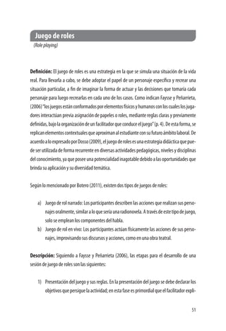 51
Juego de roles
(Roleplaying)
Definición: El juego de roles es una estrategia en la que se simula una situación de la vida
real. Para llevarla a cabo, se debe adoptar el papel de un personaje específico y recrear una
situación particular, a fin de imaginar la forma de actuar y las decisiones que tomaría cada
personaje para luego recrearlas en cada uno de los casos. Como indican Faysse y Peñarrieta,
(2006)“losjuegosestánconformadosporelementosfísicosyhumanosconloscualeslosjuga-
dores interactúan previa asignación de papeles o roles, mediante reglas claras y previamente
definidas,bajolaorganizacióndeunfacilitadorqueconduceeljuego”(p.4).Deestaforma,se
replicanelementoscontextualesqueaproximanalestudianteconsufuturoámbitolaboral.De
acuerdoaloexpresadoporDosso(2009),eljuegoderolesesunaestrategiadidácticaquepue-
de ser utilizada de forma recurrente en diversas actividades pedagógicas, niveles y disciplinas
delconocimiento,yaqueposeeunapotencialidadinagotabledebidoalasoportunidadesque
brinda su aplicación y su diversidad temática.
Según lo mencionado por Botero (2011), existen dos tipos de juegos de roles:
a)	 Juego de rol narrado: Los participantes describen las acciones que realizan sus perso-
najesoralmente,similaraloqueseríaunaradionovela.Atravésdeestetipodejuego,
solo se emplean los componentes del habla.
b)	 Juego de rol en vivo: Los participantes actúan físicamente las acciones de sus perso-
najes, improvisando sus discursos y acciones, como en una obra teatral.
Descripción: Siguiendo a Faysse y Peñarrieta (2006), las etapas para el desarrollo de una
sesión de juego de roles son las siguientes:
1)	 Presentación del juego y sus reglas. En la presentación del juego se debe declarar los
objetivosquepersiguelaactividad;enestafaseesprimordialqueelfacilitadorexpli-
 
