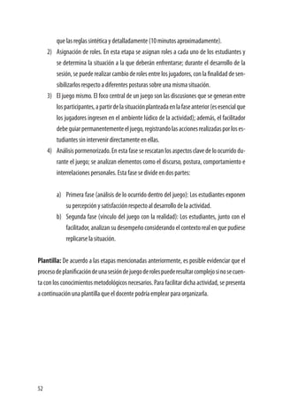 52
que las reglas sintética y detalladamente (10 minutos aproximadamente).
2)	 Asignación de roles. En esta etapa se asignan roles a cada uno de los estudiantes y
se determina la situación a la que deberán enfrentarse; durante el desarrollo de la
sesión, se puede realizar cambio de roles entre los jugadores, con la finalidad de sen-
sibilizarlos respecto a diferentes posturas sobre una misma situación.
3)	 El juego mismo. El foco central de un juego son las discusiones que se generan entre
losparticipantes,apartirdelasituaciónplanteadaenlafaseanterior(esesencialque
los jugadores ingresen en el ambiente lúdico de la actividad); además, el facilitador
debeguiarpermanentementeeljuego,registrandolasaccionesrealizadasporloses-
tudiantes sin intervenir directamente en ellas.
4)	 Análisis pormenorizado. En esta fase se rescatan los aspectos clave de lo ocurrido du-
rante el juego; se analizan elementos como el discurso, postura, comportamiento e
interrelaciones personales. Esta fase se divide en dos partes:
a)	 Primera fase (análisis de lo ocurrido dentro del juego): Los estudiantes exponen
su percepción y satisfacción respecto al desarrollo de la actividad.
b)	 Segunda fase (vínculo del juego con la realidad): Los estudiantes, junto con el
facilitador, analizan su desempeño considerando el contexto real en que pudiese
replicarse la situación.
Plantilla: De acuerdo a las etapas mencionadas anteriormente, es posible evidenciar que el
procesodeplanificacióndeunasesióndejuegoderolespuederesultarcomplejosinosecuen-
ta con los conocimientos metodológicos necesarios. Para facilitar dicha actividad, se presenta
a continuación una plantilla que el docente podría emplear para organizarla.
 