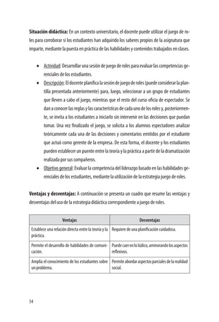 54
Situación didáctica: En un contexto universitario, el docente puede utilizar el juego de ro-
les para corroborar si los estudiantes han adquirido los saberes propios de la asignatura que
imparte, mediante la puesta en práctica de las habilidades y contenidos trabajados en clases.
•	 Actividad: Desarrollar una sesión de juego de roles para evaluar las competencias ge-
renciales de los estudiantes.
•	 Descripción:Eldocenteplanificalasesióndejuegoderoles(puedeconsiderarlaplan-
tilla presentada anteriormente) para, luego, seleccionar a un grupo de estudiantes
que lleven a cabo el juego, mientras que el resto del curso oficia de espectador. Se
dan a conocer las reglas y las características de cada uno de los roles y, posteriormen-
te, se invita a los estudiantes a iniciarlo sin intervenir en las decisiones que puedan
tomar. Una vez finalizado el juego, se solicita a los alumnos espectadores analizar
teóricamente cada una de las decisiones y comentarios emitidos por el estudiante
que actuó como gerente de la empresa. De esta forma, el docente y los estudiantes
pueden establecer un puente entre la teoría y la práctica a partir de la dramatización
realizada por sus compañeros.
•	 Objetivo general: Evaluar la competencia del liderazgo basado en las habilidades ge-
renciales de los estudiantes, mediante la utilización de la estrategia juego de roles.
Ventajas y desventajas: A continuación se presenta un cuadro que resume las ventajas y
desventajas del uso de la estrategia didáctica correspondiente a juego de roles.
Ventajas Desventajas
Establece una relación directa entre la teoría y la
práctica.
Requiere de una planificación cuidadosa.
Permite el desarrollo de habilidades de comuni-
cación.
Puedecaerenlolúdico,aminorandolosaspectos
reflexivos.
Amplía el conocimiento de los estudiantes sobre
un problema.
Permiteabordaraspectosparcialesdelarealidad
social.
 