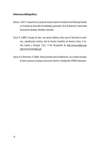 56
Referencias bibliográficas:
Botero,J.(2011).Propuestadeunjuegoderolparaevaluarlacompetenciadelliderazgobasado
en el método de desarrollo de habilidades gerenciales (Tesis de Maestría). Universidad
Nacional de Colombia, Medellín, Colombia.
Dosso, R. (2009). El juego de roles: una opción didáctica eficaz para la formación en polí-
tica y planificación turística. Red de Revistas Científicas de América Latina, el Ca-
ribe, España y Portugal, 13(2), 11-28. Recuperado de http://www.redalyc.org/
pdf/276/27621943002.pdf.
Faysse, N. y Peñarrieta, R. (2006). Pautasgeneralesparalaelaboración,usoyempleodejuegos
derolesenprocesosdeapoyoaunaaccióncolectiva.Cochabamba:ETREUSImpresores.
 