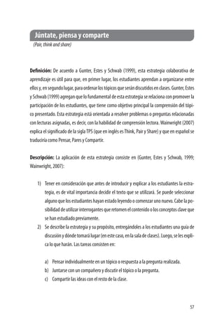 57
Júntate, piensa y comparte
(Pair,thinkandshare)
Definición: De acuerdo a Gunter, Estes y Schwab (1999), esta estrategia colaborativa de
aprendizaje es útil para que, en primer lugar, los estudiantes aprendan a organizarse entre
ellosy,ensegundolugar,paraordenarlostópicosqueserándiscutidosenclases.Gunter,Estes
y Schwab (1999) agregan que lo fundamental de esta estrategia se relaciona con promover la
participación de los estudiantes, que tiene como objetivo principal la comprensión del tópi-
co presentado. Esta estrategia está orientada a resolver problemas o preguntas relacionadas
con lecturas asignadas, es decir, con la habilidad de comprensión lectora.Wainwright (2007)
explica el significado de la siglaTPS (que en inglés esThink, Pair y Share) y que en español se
traduciría como Pensar, Pares y Compartir.
Descripción: La aplicación de esta estrategia consiste en (Gunter, Estes y Schwab, 1999;
Wainwright, 2007):
1)	 Tener en consideración que antes de introducir y explicar a los estudiantes la estra-
tegia, es de vital importancia decidir el texto que se utilizará. Se puede seleccionar
alguno que los estudiantes hayan estado leyendo o comenzar uno nuevo. Cabe la po-
sibilidaddeutilizarinterrogantesqueretomenelcontenidoolosconceptosclaveque
se han estudiado previamente.
2)	 Se describe la estrategia y su propósito, entregándoles a los estudiantes una guía de
discusiónydóndetomarálugar(enestecaso,enlasaladeclases).Luego,selesexpli-
ca lo que harán. Las tareas consisten en:
a)	 Pensar individualmente en un tópico o respuesta a la pregunta realizada.
b)	 Juntarse con un compañero y discutir el tópico o la pregunta.
c)	 Compartir las ideas con el resto de la clase.
 