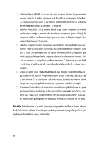 58
3)	 En la fase Pensar (Think), el docente hace una pregunta de nivel de pensamiento
superior (respecto al texto o tópico que será discutido) a un integrante de la clase.
Los estudiantes piensan sobre lo que saben o podrían saber del tema por un tiempo
determinado (duración de la actividad: 1-3 minutos).
4)	 En la fase Pares (Pair), cada estudiante debe trabajar con un compañero (el docente
puede asignar parejas o permitir a los estudiantes escoger con quien trabajar). Se
compartenlasideasyseformulanlaspreguntasconrespectoaltópicotrabajado(du-
ración de la actividad: 2-5 minutos).
5)	 En la fase Compartir (Share), una vez que los estudiantes han socializado sus pensa-
mientos y han discutido sobre los mismos, el docente expande ese“compartir”hacia
toda la clase. Cada grupo presenta sus ideas o preguntas al resto y, después de que
todos los grupos lo hayan hecho, se puede solicitar a los alumnos que vuelvan a dis-
cutir sus ideas con su compañero con el que trabajaron. El objetivo de esta actividad
es reflexionar si las ideas iniciales han sido influenciadas por las del resto de los es-
tudiantes.
6)	 Seescogenunoovariosestudiantesdelaclase,paramodelarelprocedimientoyase-
gurarse de que los alumnos comprendieron cómo utilizar la estrategia. Esta etapa de
la aplicación de TPS es una fase de carácter formativo, donde los estudiantes tienen
tiempo para responder y clarificar conceptos y preguntas, usando la estrategia.
7)	 Unavezquelosestudiantesdemuestranunentendimientoglobaldeloqueseespera
quecomprendandelaestrategia,eldocentemonitoreayapoyalasfasesParesyCom-
partir. Esta etapa puede complementarse entregándoles a los estudiantes un diagra-
ma resumen para que registren sus respuestas, mientras las socializan con sus pares.
Plantilla: Probablemente, la plantilla de esta estrategia podría modificarse debido a la na-
turaleza del tema a trabajar, sin embargo, es posible generar cuatro preguntas genéricas que
engloban la diversidad de tópicos a desarrollar:
 