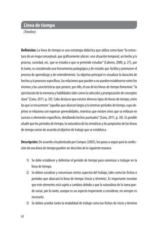 62
Línea de tiempo
(Timeline)
Definición: La línea de tiempo es una estrategia didáctica que utiliza como base“la estruc-
tura de un mapa conceptual, que gráficamente ubican: una situación temporal, un hecho y/o
proceso, sociedad, etc. que se estudia o que se pretende estudiar”(Cabrero, 2000, p. 27), por
lo tanto, es considerada una herramienta pedagógica y de estudio que facilita y promueve el
proceso de aprendizaje y de entendimiento. Su objetivo principal es visualizar la duración de
hechosy/oprocesosespecíficos,lasrelacionesquepuedenonopuedenestablecerseentrelos
mismos y las características que poseen; por ello, el uso de las líneas de tiempo fomentan:“la
ejercitacióndelamemoriayhabilidadestalescomolaselecciónyjerarquizacióndeconceptos
clave”(Cairo, 2011, p. 29). Cabe destacar que existen diversos tipos de líneas de tiempo, entre
lasqueseencuentran:“aquellasqueabarcanlargosy/oextensosperíodosdetiempo,cuyoob-
jetivo se relaciona con expresar generalidades, mientras que existen otros que se enfocan en
sucesos o elementos específicos, detallando hechos puntuales”(Cairo, 2011, p. 30). Es posible
añadirquelosperíodosdetiempo,lanaturalezadelastemáticasylospropósitosdelaslíneas
de tiempo varían de acuerdo al objetivo de trabajo que se establezca.
Descripción:DeacuerdoaloplanteadoporCampos(2005),lospasosaseguirparalaconfec-
ción de una línea de tiempo pueden ser descritos de la siguiente manera:
1)	 Se debe establecer y delimitar el período de tiempo para comenzar a trabajar en la
línea de tiempo.
2)	 Se deben socializar y consensuar ciertos aspectos del trabajo, tales como las fechas o
períodos que abarcará la línea de tiempo (inicio y término). Es importante recordar
que este elemento está sujeto a cambios debido a que la naturaleza de la tarea pue-
de variar, por lo tanto, aunque es un aspecto importante a considerar, no siempre es
necesario.
3)	 Se deben acordar tanto la modalidad de trabajo como las fechas de inicio y término
 