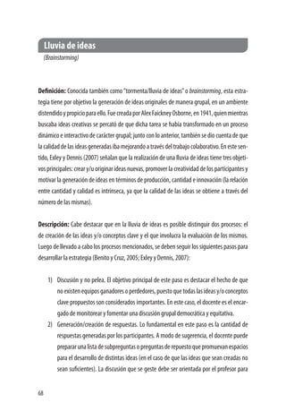68
Lluvia de ideas
(Brainstorming)
Definición: Conocida también como“tormenta/lluvia de ideas”o brainstorming, esta estra-
tegia tiene por objetivo la generación de ideas originales de manera grupal, en un ambiente
distendidoypropicioparaello.FuecreadaporAlexFaickneyOsborne,en1941,quienmientras
buscaba ideas creativas se percató de que dicha tarea se había transformado en un proceso
dinámico e interactivo de carácter grupal; junto con lo anterior, también se dio cuenta de que
la calidad de las ideas generadas iba mejorando a través del trabajo colaborativo. En este sen-
tido, Exley y Dennis (2007) señalan que la realización de una lluvia de ideas tiene tres objeti-
vos principales: crear y/u originar ideas nuevas, promover la creatividad de los participantes y
motivar la generación de ideas en términos de producción, cantidad e innovación (la relación
entre cantidad y calidad es intrínseca, ya que la calidad de las ideas se obtiene a través del
número de las mismas).
Descripción: Cabe destacar que en la lluvia de ideas es posible distinguir dos procesos: el
de creación de las ideas y/o conceptos clave y el que involucra la evaluación de los mismos.
Luego de llevado a cabo los procesos mencionados, se deben seguir los siguientes pasos para
desarrollar la estrategia (Benito y Cruz, 2005; Exley y Dennis, 2007):
1)	 Discusión y no pelea. El objetivo principal de este paso es destacar el hecho de que
noexistenequiposganadoresoperdedores,puestoquetodaslasideasy/oconceptos
clave propuestos son considerados importantes. En este caso, el docente es el encar-
gado de monitorear y fomentar una discusión grupal democrática y equitativa.
2)	 Generación/creación de respuestas. Lo fundamental en este paso es la cantidad de
respuestas generadas por los participantes. A modo de sugerencia, el docente puede
prepararunalistadesubpreguntasopreguntasderepuestoquepromuevanespacios
para el desarrollo de distintas ideas (en el caso de que las ideas que sean creadas no
sean suficientes). La discusión que se geste debe ser orientada por el profesor para
 