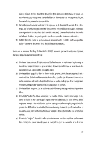 69
que no existan desvíos durante el desarrollo de la aplicación de la lluvia de ideas. Los
estudiantes y/o participantes tienen la libertad de registrar sus ideas por escrito, en
forma de lista, para evitar su repetición.
3)	 Factortiempo.Escrucialcontrolareltiempoquesedestinaráaldesarrollodelaestra-
tegia,porlotanto,sedebedelimitarpreviamenteeltiempoqueseocuparáenello(lo
quedependedelanaturalezadelatemáticaatratar).Unavezfinalizadoeldesarrollo
de la lluvia de ideas, los participantes pueden resumir las ideas más relevantes.
4)	 Rol del docente. Como se ha mencionado anteriormente, el rol del profesor apunta a
guiar y facilitar el desarrollo de la discusión que se produzca.
Junto con lo anterior, Anello y De Hernández (1999) apuntan que existen diversos tipos de
lluvia de ideas, los que corresponden a:
a)	 Lluvia de ideas simple: El tópico central de la discusión se registra en la pizarra y se
incentivaalosparticipantesagenerarideas.Unavezqueeltiemposehaacabado,los
estudiantes dan a conocer los conceptos clave.
b)	 Lluviadeideasgrupal:Laclasesedivideendosgrupos.Loidealesentregarleslamis-
ma temática, delimitar el tiempo de desarrollo y que los participantes tomen notas
delasideasmásrelevantes.Cuandoeltiemposeacaba,cadagrupodebeescogeraun
representante para dar a conocer las ideas puestas en común.
c)	 Lluvia de ideas en pares: Los estudiantes se dividen en parejas para discutir y generar
ideas.
d)	 El método“torta”: Se dibuja un círculo y se escribe el tema en el centro; luego, el do-
cente lo divide en 4 ó 6 partes para representar los subtópicos. Se hace entrega de las
reglas de trabajo a los estudiantes y crean ideas para cada subtópico, registrándolas
por escrito. Al finalizar la actividad, los estudiantes y el docente pueden visualizar el
diagrama,querepresentaensutotalidadtodaslasideasrelacionadasconlatemática
central.
e)	 El método“tarjeta”: Se solicita a los estudiantes que escriban sus ideas en forma de
lista en tarjetas y que las entreguen al compañero que se encuentra a su derecha,
 