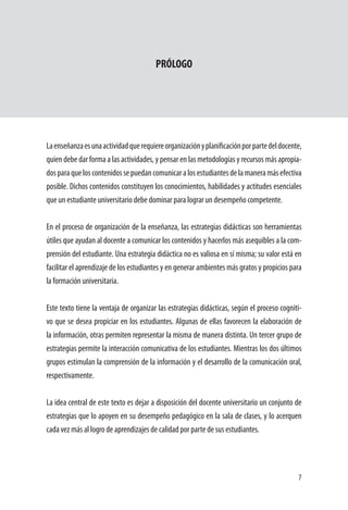 7
PRÓLOGO
	
Laenseñanzaesunaactividadquerequiereorganizaciónyplanificaciónporpartedeldocente,
quien debe dar forma a las actividades, y pensar en las metodologías y recursos más apropia-
dosparaqueloscontenidossepuedancomunicaralosestudiantesdelamaneramásefectiva
posible. Dichos contenidos constituyen los conocimientos, habilidades y actitudes esenciales
que un estudiante universitario debe dominar para lograr un desempeño competente.
En el proceso de organización de la enseñanza, las estrategias didácticas son herramientas
útiles que ayudan al docente a comunicar los contenidos y hacerlos más asequibles a la com-
prensión del estudiante. Una estrategia didáctica no es valiosa en sí misma; su valor está en
facilitar el aprendizaje de los estudiantes y en generar ambientes más gratos y propicios para
la formación universitaria.
Este texto tiene la ventaja de organizar las estrategias didácticas, según el proceso cogniti-
vo que se desea propiciar en los estudiantes. Algunas de ellas favorecen la elaboración de
la información, otras permiten representar la misma de manera distinta. Un tercer grupo de
estrategias permite la interacción comunicativa de los estudiantes. Mientras los dos últimos
grupos estimulan la comprensión de la información y el desarrollo de la comunicación oral,
respectivamente.
La idea central de este texto es dejar a disposición del docente universitario un conjunto de
estrategias que lo apoyen en su desempeño pedagógico en la sala de clases, y lo acerquen
cada vez más al logro de aprendizajes de calidad por parte de sus estudiantes.
 