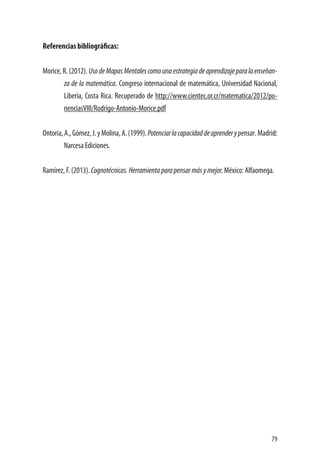 79
Referencias bibliográficas:
Morice, R. (2012). UsodeMapasMentalescomounaestrategiadeaprendizajeparalaenseñan-
za de la matemática. Congreso internacional de matemática, Universidad Nacional,
Liberia, Costa Rica. Recuperado de http://www.cientec.or.cr/matematica/2012/po-
nenciasVIII/Rodrigo-Antonio-Morice.pdf
Ontoria,A.,Gómez,J.yMolina,A.(1999).Potenciarlacapacidaddeaprenderypensar.Madrid:
Narcesa Ediciones.
Ramírez, F. (2013). Cognotécnicas.Herramientaparapensarmásymejor. México: Alfaomega.
 