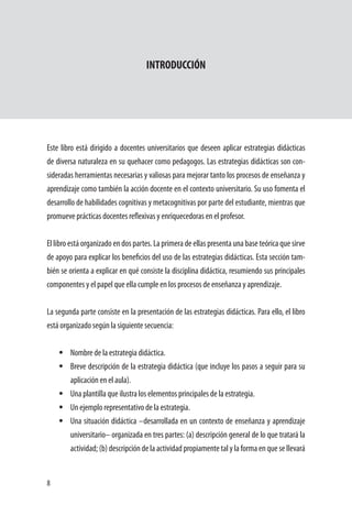 8
INTRODUCCIÓN
	
Este libro está dirigido a docentes universitarios que deseen aplicar estrategias didácticas
de diversa naturaleza en su quehacer como pedagogos. Las estrategias didácticas son con-
sideradas herramientas necesarias y valiosas para mejorar tanto los procesos de enseñanza y
aprendizaje como también la acción docente en el contexto universitario. Su uso fomenta el
desarrollo de habilidades cognitivas y metacognitivas por parte del estudiante, mientras que
promueve prácticas docentes reflexivas y enriquecedoras en el profesor.
El libro está organizado en dos partes. La primera de ellas presenta una base teórica que sirve
de apoyo para explicar los beneficios del uso de las estrategias didácticas. Esta sección tam-
bién se orienta a explicar en qué consiste la disciplina didáctica, resumiendo sus principales
componentes y el papel que ella cumple en los procesos de enseñanza y aprendizaje.
La segunda parte consiste en la presentación de las estrategias didácticas. Para ello, el libro
está organizado según la siguiente secuencia:
•	 Nombre de la estrategia didáctica.
•	 Breve descripción de la estrategia didáctica (que incluye los pasos a seguir para su
aplicación en el aula).
•	 Una plantilla que ilustra los elementos principales de la estrategia.
•	 Un ejemplo representativo de la estrategia.
•	 Una situación didáctica –desarrollada en un contexto de enseñanza y aprendizaje
universitario– organizada en tres partes: (a) descripción general de lo que tratará la
actividad; (b) descripción de la actividad propiamente tal y la forma en que se llevará
 