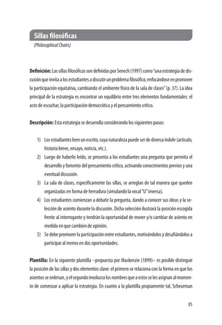 85
Sillas filosóficas
(PhilosophicalChairs)
Definición:LassillasfilosóficassondefinidasporSeeech(1997)como“unaestrategiadedis-
cusiónqueinvitaalosestudiantesadiscutirunproblemafilosófico,enfocándoseenpromover
la participación equitativa, cambiando el ambiente físico de la sala de clases”(p. 37). La idea
principal de la estrategia es encontrar un equilibrio entre tres elementos fundamentales: el
acto de escuchar, la participación democrática y el pensamiento crítico.
Descripción: Esta estrategia se desarrolla considerando los siguientes pasos:
1)	 Los estudiantes leen un escrito, cuya naturaleza puede ser de diversa índole (artículo,
historia breve, ensayo, noticia, etc.).
2)	 Luego de haberlo leído, se presenta a los estudiantes una pregunta que permita el
desarrollo y fomento del pensamiento crítico, activando conocimientos previos y una
eventual discusión.
3)	 La sala de clases, específicamente las sillas, se arreglan de tal manera que queden
organizadas en forma de herradura (simulando la vocal“U”inversa).
4)	 Los estudiantes comienzan a debatir la pregunta, dando a conocer sus ideas y la se-
lección de asiento durante la discusión. Dicha selección ilustrará la posición escogida
frente al interrogante y tendrán la oportunidad de mover y/o cambiar de asiento en
medida en que cambien de opinión.
5)	 Se debe promover la participación entre estudiantes, motivándolos y desafiándolos a
participar al menos en dos oportunidades.
Plantilla: En la siguiente plantilla –propuesta por Mackenzie (1899)– es posible distinguir
la posición de las sillas y dos elementos clave: el primero se relaciona con la forma en que los
asientosseordenan,yelsegundoinvolucralosnombresqueaestosselesasignanalmomen-
to de comenzar a aplicar la estrategia. En cuanto a la plantilla propiamente tal, Scheurman
 