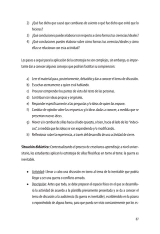 87
2)	 ¿Qué fue dicho que causó que cambiaras de asiento o qué fue dicho que evitó que lo
hicieras?	
3)	 ¿Quéconclusionespuedeselaborarconrespectoacómoformastuscreencias/ideales?
4)	 ¿Qué conclusiones puedes elaborar sobre cómo formas tus creencias/ideales y cómo
ellas se relacionan con esta actividad?
Lospasosaseguirparalaaplicacióndelaestrategianosoncomplejos,sinembargo,esimpor-
tante dar a conocer algunos consejos que podrían facilitar su comprensión:
a)	 Leer el material para, posteriormente, debatirlo y dar a conocer el tema de discusión.
b)	 Escuchar atentamente a quien está hablando.
c)	 Procurar comprender los puntos de vista del resto de las personas.
d)	 Contribuir con ideas propias y originales.
e)	 Responder específicamente a las preguntas y/o ideas de quien las expone.
f)	 Cambiar de opinión sobre las respuestas y/o ideas dadas a conocer, a medida que se
presentan nuevas ideas.
g)	 Mover y/o cambiar de sillas hacia el lado opuesto, o bien, hacia el lado de los“indeci-
sos”, a medida que las ideas se van expandiendo y/o modificando.
h)	 Reflexionar sobre la experiencia, a través del desarrollo de una actividad de cierre.
Situación didáctica: Contextualizando el proceso de enseñanza-aprendizaje a nivel univer-
sitario, los estudiantes aplican la estrategia de sillas filosóficas en torno al tema: la guerra es
inevitable.
•	 Actividad: Llevar a cabo una discusión en torno al tema de lo inevitable que podría
llegar a ser una guerra o conflicto armado.
•	 Descripción: Antes que todo, se debe preparar el espacio físico en el que se desarrolla-
rá la actividad de acuerdo a la plantilla previamente presentada y se da a conocer el
tema de discusión a la audiciencia (la guerra es inevitable), escribiéndolo en la pizarra
o exponiéndolo de alguna forma, para que pueda ser visto constantemente por los es-
 