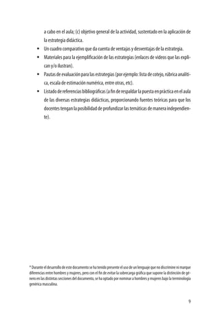 9
a cabo en el aula; (c) objetivo general de la actividad, sustentado en la aplicación de
la estrategia didáctica.
•	 Un cuadro comparativo que da cuenta de ventajas y desventajas de la estrategia.
•	 Materiales para la ejemplificación de las estrategias (enlaces de videos que las expli-
can y/o ilustran).
•	 Pautasdeevaluaciónparalasestrategias(porejemplo:listadecotejo,rúbricaanalíti-
ca, escala de estimación numérica, entre otras, etc).
•	 Listadodereferenciasbibliográficas(afinderespaldarlapuestaenprácticaenelaula
de las diversas estrategias didácticas, proporcionando fuentes teóricas para que los
docentes tengan la posibilidad de profundizar las temáticas de manera independien-
te).
*Duranteeldesarrollodeestedocumentosehatenidopresenteelusodeunlenguajequenodiscriminenimarque
diferencias entre hombres y mujeres, pero con el fin de evitar la sobrecarga gráfica que supone la distinción de gé-
neroenlasdistintasseccionesdeldocumento,sehaoptadopornominarahombresymujeresbajolaterminología
genérica masculina.
 