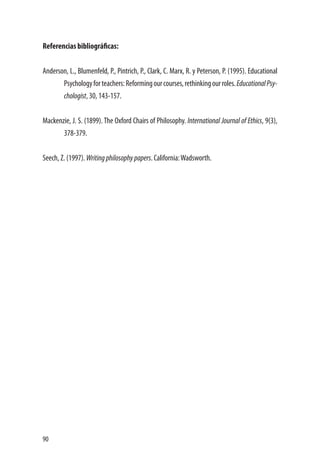 90
Referencias bibliográficas:
Anderson, L., Blumenfeld, P., Pintrich, P., Clark, C. Marx, R. y Peterson, P. (1995). Educational
Psychologyforteachers:Reformingourcourses,rethinkingourroles.EducationalPsy-
chologist, 30, 143-157.
Mackenzie, J. S. (1899). The Oxford Chairs of Philosophy. International Journal of Ethics, 9(3),
378-379.
Seech, Z. (1997). Writingphilosophypapers. California:Wadsworth.
 