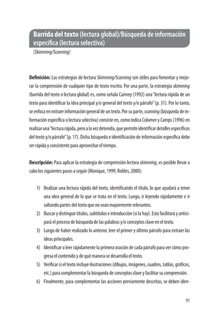 91
Barrida del texto (lectura global)/Búsqueda de información 	
específica (lectura selectiva)
(Skimming/Scanning)
	
Definición: Las estrategias de lectura Skimming/Scanning son útiles para fomentar y mejo-
rar la comprensión de cualquier tipo de texto escrito. Por una parte, la estrategia skimming
(barrida del texto o lectura global) es, como señala Cairney (1992) una“lectura rápida de un
texto para identificar la idea principal y/o general del texto y/o párrafo”(p. 31). Por lo tanto,
se enfoca en extraer información general de un texto. Por su parte, scanning (búsqueda de in-
formación específica o lectura selectiva) consiste en, como indica Colomer y Camps (1996) en
realizaruna“lecturarápida,peroalavezdetenida,quepermiteidentificardetallesespecíficos
del texto y/o párrafo”(p. 17). Dicha búsqueda e identificación de información específica debe
ser rápida y consistente para aprovechar el tiempo.
Descripción: Para aplicar la estrategia de comprensión lectora skimming, es posible llevar a
cabo los siguientes pasos a seguir (Monique, 1999; Robles, 2000):
1)	 Realizar una lectura rápida del texto, identificando el título, lo que ayudará a tener
una idea general de lo que se trata en el texto. Luego, ir leyendo rápidamente e ir
saltando partes del texto que no sean mayormente relevantes.
2)	 Buscar y distinguir títulos, subtítulos e introducción (si la hay). Esto facilitará y antici-
pará el proceso de búsqueda de las palabras y/o conceptos clave en el texto.
3)	 Luego de haber realizado lo anterior, leer el primer y último párrafo para extraer las
ideas principales.
4)	 Identificar o leer rápidamente la primera oración de cada párrafo para ver cómo pro-
gresa el contenido y de qué manera se desarrolla el texto.
5)	 Verificar si el texto incluye ilustraciones (dibujos, imágenes, cuadros, tablas, gráficos,
etc.) para complementar la búsqueda de conceptos clave y facilitar su comprensión.
6)	 Finalmente, para complementar las acciones previamente descritas, se deben iden-
 