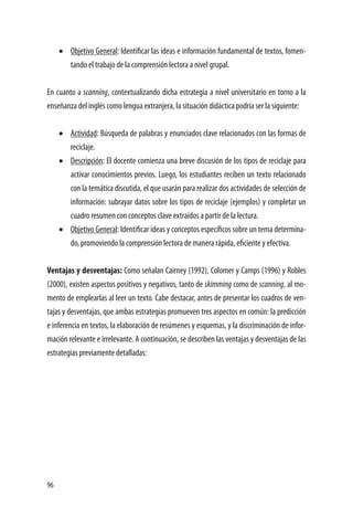 96
•	 Objetivo General: Identificar las ideas e información fundamental de textos, fomen-
tando el trabajo de la comprensión lectora a nivel grupal.
En cuanto a scanning, contextualizando dicha estrategia a nivel universitario en torno a la
enseñanza del inglés como lengua extranjera, la situación didáctica podría ser la siguiente:
•	 Actividad: Búsqueda de palabras y enunciados clave relacionados con las formas de
reciclaje.
•	 Descripción: El docente comienza una breve discusión de los tipos de reciclaje para
activar conocimientos previos. Luego, los estudiantes reciben un texto relacionado
con la temática discutida, el que usarán para realizar dos actividades de selección de
información: subrayar datos sobre los tipos de reciclaje (ejemplos) y completar un
cuadro resumen con conceptos clave extraídos a partir de la lectura.
•	 Objetivo General: Identificar ideas y conceptos específicos sobre un tema determina-
do, promoviendo la comprensión lectora de manera rápida, eficiente y efectiva.
Ventajas y desventajas: Como señalan Cairney (1992), Colomer y Camps (1996) y Robles
(2000), existen aspectos positivos y negativos, tanto de skimming como de scanning, al mo-
mento de emplearlas al leer un texto. Cabe destacar, antes de presentar los cuadros de ven-
tajas y desventajas, que ambas estrategias promueven tres aspectos en común: la predicción
e inferencia en textos, la elaboración de resúmenes y esquemas, y la discriminación de infor-
mación relevante e irrelevante. A continuación, se describen las ventajas y desventajas de las
estrategias previamente detalladas:
 
